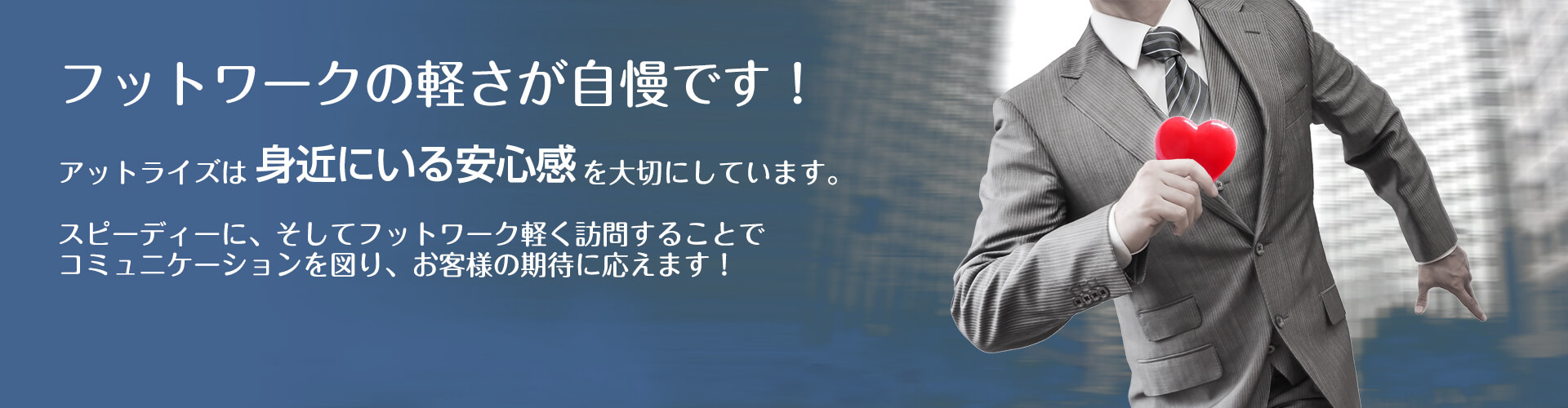 フットワークの軽さが自慢です！　アットライズは身近にいる安心感を大切にしています。スピーディーに、そしてフットワーク軽く訪問することでコミュニケーションを図り、お客様の期待に応えます！