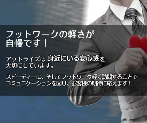 フットワークの軽さが自慢です！　アットライズは身近にいる安心感を大切にしています。スピーディーに、そしてフットワーク軽く訪問することでコミュニケーションを図り、お客様の期待に応えます！