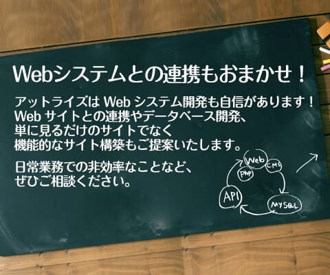 Webシステムとの連携もおまかせ！ アットライズは Webシステムの開発実績も多数あります。 お客様とのヒアリングの中でホームページとの連携やデータベース開発、単に見るだけのホームページでなく機能的なホームページにすることで課題解決を図ることもあります。 会員管理システムや受発注管理システム等の業務管理ツールもぜひご相談ください。 デザイン力だけでない、サーバーやシステムに強い技術力でお客様をサポートいたします。